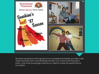 She learned all sorts of things about how professional theatre actually works,
observing directors in the rehearsal process, how actors work through a
script, and what backstage systems you need to make the performance
successful.
 