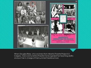 When Douglas Riske, who we knew from Alberta TheatreProjects in
Calgary, took over SunshineTheatre herecognized her teaching ability
and put her in charge of their summer theatreschool.
 