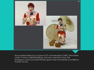 Anne-Marie ended up in a bunch of TV commercials at CHBC. She hosted
a kids’ TV show called Rattlebag, and was, more than once, the
emergency back-up studio interview guest when the premier cancelled at
the last minute.
 