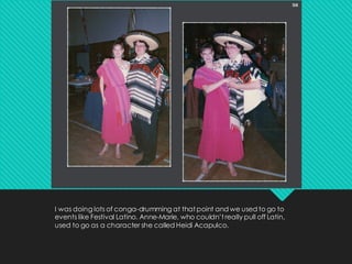 I was doing lots of conga-drumming at that point and we used to go to
events like Festival Latino. Anne-Marie, who couldn’t really pull off Latin,
used to go as a character she called Heidi Acapulco.
 