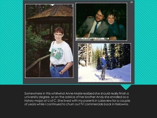 Somewhere in this whirlwind Anne-Marierealized she should really finish a
university degree, so on the advice of her brother Andy she enrolled as a
history major at U of C. She lived with my parents in Lakeview for a couple
of years while I continued to churn out TV commercials back in Kelowna.
 