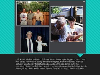 I think it was in her last year of history, when she was getting good marks, and
was asked to consider doing a master’s degree, that she realized she was
actually smart and intellectual and could do this academic stuff. This
probably played a role in her devotion to the radical-feminist-leftist book club
she regularly attended for several years. They’re actually called the Lit-Wits.
 