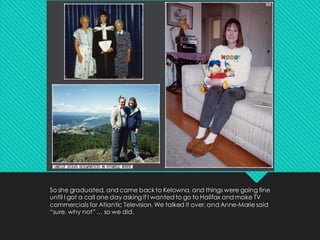 So she graduated, and came backto Kelowna, and things were going fine
until I got a call one day asking if I wanted to go to Halifax and make TV
commercials for Atlantic Television. We talked it over, and Anne-Mariesaid
“sure, why not” … so we did.
 