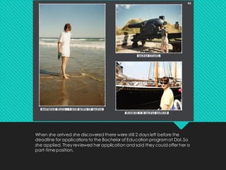 When she arrived she discovered there were still 2 days left before the
deadline for applications to the Bachelor of Education programat Dal. So
she applied. They reviewed her application and said they could offer her a
part-timeposition.
 