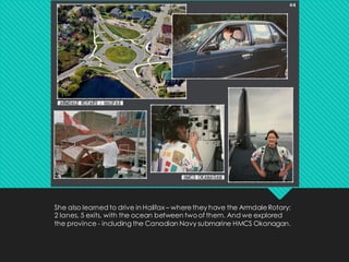 She also learned to drive in Halifax – wherethey have the ArmdaleRotary;
2 lanes, 5 exits, with the ocean between twoof them. And we explored
the province - including the Canadian Navy submarine HMCS Okanagan.
 