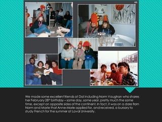 We made some excellent friends at Dal including Norm Vaughan who shares
her February 28th birthday – same day, same year, pretty much the same
time, except on opposite sides of the continent. In fact, it was on a dare from
Norm and Marie that Anne-Marie applied for, and received, a bursary to
study French for the summer at Laval University.
 