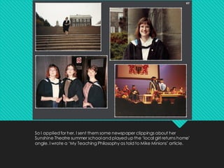 So I applied for her. I sent them some newspaper clippings about her
Sunshine Theatre summer school and played up the ‘local girl returns home’
angle. I wrote a ‘My Teaching Philosophy as told to Mike Minions’ article.
 