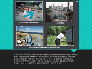 It was the weekend and were driving back from Montreal through Vermont,
New Hampshire and Maine when she got a phone message to come to
Kelowna for an interview on Monday. As she was getting on the plane I
handed her the envelope with her job application and suggested “she
might want to read this … after the plane was in theair”.
 