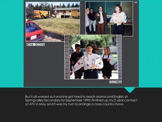 But it all worked out and she got hired to teach drama and English at
Springvalley Secondary for September 1990.I finished up my 2-year contract
at ATV in May and it was my turn to arrange a cross-country move.
 