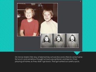 On Anne-Marie’s first day of elementary school she and a friend came home
for lunch and somehow thought school was optional, and less fun than
playing at home, so they didn’t go back. That got sorted out pretty quick.
 