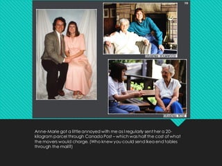 Anne-Marie got a littleannoyed with me as I regularly sent her a 20-
kilogram parcel through Canada Post – which was half the cost of what
the movers would charge. (Who knew you could send Ikea end tables
through the mail?)
 