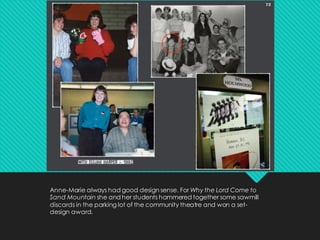 Anne-Marie always had good design sense. For Why the Lord Come to
Sand Mountain she and her students hammered together some sawmill
discards in the parking lot of the community theatre and won a set-
design award.
 