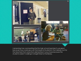 I remember her commenting that for high school teachers it was great
because they could see over theheads of students in the hallway, but for
the teachers that came from elementary it was chaos because the
students weren’t walking in straight lines to the library.
 