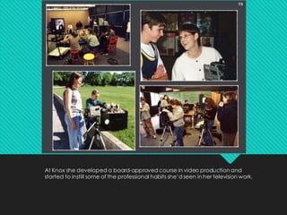 At Knox she developed a board-approved course in video production and
started to instill some of the professional habits she’d seen in her television work.
 