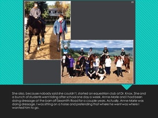 She also, because nobody said she couldn’t, started an equestrian club at Dr. Knox. Sheand
a bunch of students went riding after school one day a week. Anne-Marie and I had been
doing dressage at the barn off Sexsmith Road for a couple years. Actually, Anne-Marie was
doing dressage. I was sitting on a horse and pretending that where he went was where I
wanted him to go.
 