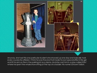 Anyway, she had this one particular student who showed up one day and basically took
every course she offered. I think hewas theone that made his own special effects fire gel
and lit his arm on fire in the parking lot as a demo. And she cast himin a play called Sittin’
where he spent the whole show sitting at the top of a ladder. His name is Shawn Talbot.
 