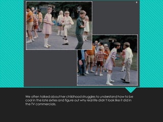 We often talked about her childhood struggles to understand how to be
cool in the late sixties and figure out why real life didn’t look like it did in
the TV commercials.
 