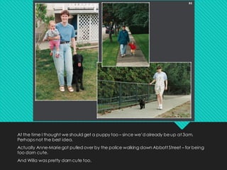 At the time I thought we should get a puppy too – since we’d already beup at 3am.
Perhaps not the best idea.
Actually Anne-Mariegot pulled over by the police walking down Abbott Street – for being
too darn cute.
And Willa was pretty darn cute too.
 