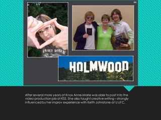 After several more years at Knox Anne-Marie was able to post into the
video production job at KSS. She also taught creativewriting – strongly
influenced by her improv experience with Keith Johnstone at U of C.
 