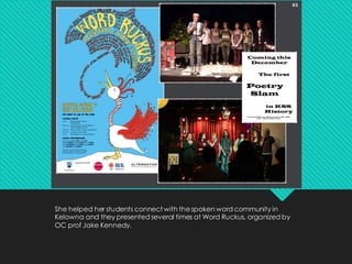 She helped her students connect with thespoken word community in
Kelowna and they presented several times at Word Ruckus, organized by
OC prof Jake Kennedy.
 