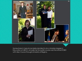 Somewhere in hereAnne-Marie decided to do a Masters degree in
Education at UBCO. Actually her favourite course was theonline ECI831
with Alec Couros through University of Regina.
 
