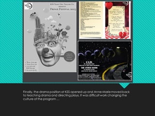 Finally, the drama position at KSS opened up and Anne-Mariemoved back
to teaching drama and directing plays. It was difficult work changing the
culture of the program …
 