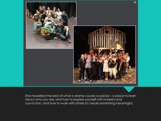 She modelled the best of what a drama course could be – a place to learn
about whoyou are, and how to express yourself with honesty and
conviction, and how to work with others to create something meaningful.
 