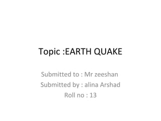 Topic :EARTH QUAKE
Submitted to : Mr zeeshan
Submitted by : alina Arshad
Roll no : 13
 