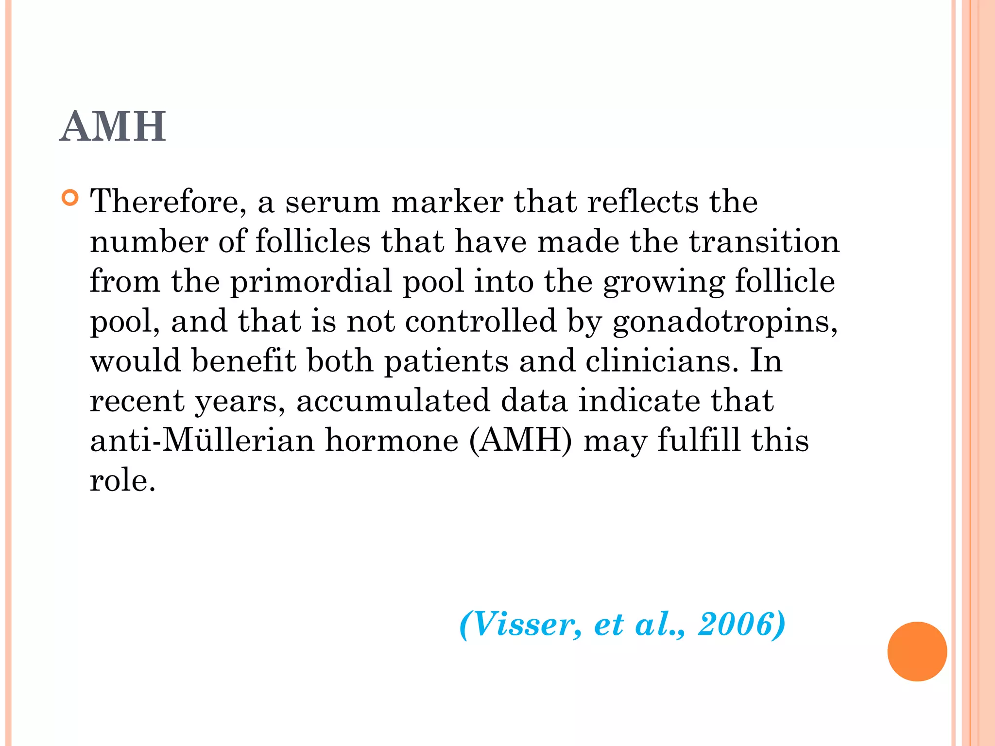 AMH
 Therefore, a serum marker that reflects the
number of follicles that have made the transition
from the primordial pool into the growing follicle
pool, and that is not controlled by gonadotropins,
would benefit both patients and clinicians. In
recent years, accumulated data indicate that
anti-Müllerian hormone (AMH) may fulfill this
role.
(Visser, et al., 2006)
 