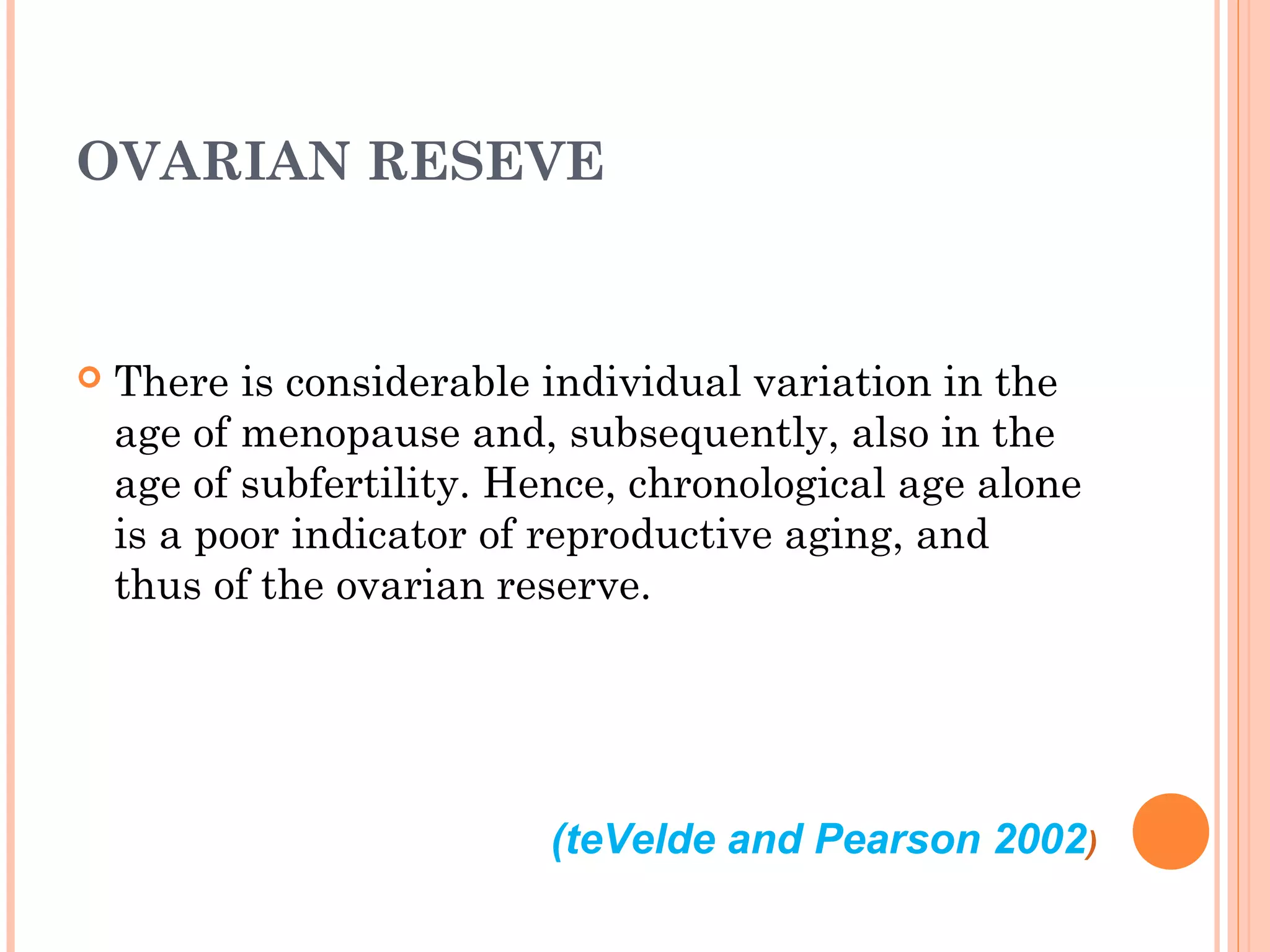 (teVelde and Pearson 2002)
OVARIAN RESEVE
 There is considerable individual variation in the
age of menopause and, subsequently, also in the
age of subfertility. Hence, chronological age alone
is a poor indicator of reproductive aging, and
thus of the ovarian reserve.
 