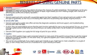 …..BENEFITS OF USING GENUINE PARTS
4. Reliability
• Using genuine spare parts for your vehicle will reduce the chances of sudden breakdown. The breakdowns can be very
devastating as they can directly affect the quality of repair, might disable you from meeting budget, with chances of
affecting your profits and company reputation.
5. Guarantee
• Genuine spare parts also come with a guarantee against any fault. Suppliers of non-genuine parts are unable to offer
this type of guarantee, as their focus is increasing their sales and not providing high-quality, original products.
6. Service after Sales
• Genuine spare parts supplier also offers services like diagnostic assistance, technical support, and troubleshooting
services even after the sales.
• In short, they are responsible to ensure that the parts function optimally for over a very long period. For you, as a buyer,
it brings a great sense of relief when you know that you can easily contact them if at all the part isn’t functioning as
desired.
• Genuine OEM Suppliers can supply the full range of parts for your vehicle.
7. Logistics
• Genuine, OEM suppliers have a well-connected network to many parts of the world to ensure that you get the original
spare part as soon as possible. On the other hand, non-genuine suppliers don’t have a backing of a well-connected
logistics organization.
• This can be very problematic if you need a spare part instantly as you might have to meet a deadline in a couple of
days, or even simply need some sort of assistance for a part recently purchased.
 