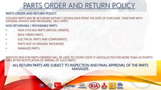 PARTS ORDER AND RETURN POLICY:
STOCKED PARTS MAY BE RETURNED WITHIN 7 (SEVEN) DAYS FROM THE DATE OF PURCHASE, TOGETHER WITH
ORIGINAL INVOICE AND PACKAGING, T&C’s APPLY.
NON-RETURNABLE / REFUNDABLE PARTS:
• NON-STOCKED PARTS (SPECIAL ORDERS).
• BACK-ORDER PARTS.
• ELECTRICAL PARTS AND COMPONENTS.
• PARTS NOT IN ORIGINAL PACKAGING.
• DAMAGED PARTS.
DEPOSITS PAID FOR PARTS ORDERED WILL BE USED TO COVER COSTS IF UNCOLLECTED FOR MORE THAN 30 (THIRTY)
DAYS AFTER NOTIFICATION OF ARRIVAL OF SUCH PARTS.
ALL RETURN PARTS ARE SUBJECT TO INSPECTION AND FINAL APPROVAL OF THE PARTS
MANAGER.
 
