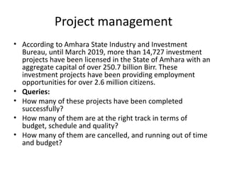 Project management
• According to Amhara State Industry and Investment
Bureau, until March 2019, more than 14,727 investment
projects have been licensed in the State of Amhara with an
aggregate capital of over 250.7 billion Birr. These
investment projects have been providing employment
opportunities for over 2.6 million citizens.
• Queries:
• How many of these projects have been completed
successfully?
• How many of them are at the right track in terms of
budget, schedule and quality?
• How many of them are cancelled, and running out of time
and budget?
 