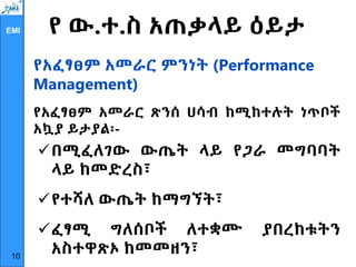 EMI የ ው.ተ.ስ አጠቃላይ ዕይታ
የአፈፃፀም አመራር ምንነት (Performance
Management)
የአፈፃፀም አመራር ጽንሰ ሀሳብ ከሚከተሉት ነጥቦች
አኳያ ይታያል፡-
በሚፈለገው ውጤት ላይ የጋራ መግባባት
ላይ ከመድረስ፣
የተሻለ ውጤት ከማግኘት፣
ፈፃሚ ግለሰቦች ለተቋሙ ያበረከቱትን
አስተዋጽኦ ከመመዘን፣
10
 