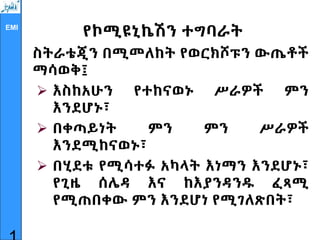EMI
የኮሚዩኒኬሽን ተግባራት
ስትራቴጂን በሚመለከት የወርክሾፑን ውጤቶች
ማሳወቅ፤
 እስከአሁን የተከናወኑ ሥራዎች ምን
እንደሆኑ፣
 በቀጣይነት ምን ምን ሥራዎች
እንደሚከናወኑ፣
 በሂደቱ የሚሳተፉ አካላት እነማን እንደሆኑ፣
የጊዜ ሰሌዳ እና ከእያንዳንዱ ፈጻሚ
የሚጠበቀው ምን እንደሆነ የሚገለጽበት፣
 