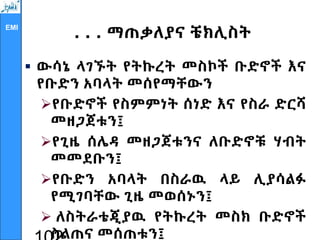 EMI
. . . ማጠቃለያና ቼክሊስት
 ውሳኔ ላገኙት የትኩረት መስኮች ቡድኖች እና
የቡድን አባላት መሰየማቸውን
የቡድኖች የስምምነት ሰነድ እና የስራ ድርሻ
መዘጋጀቱን፤
የጊዜ ሰሌዳ መዘጋጀቱንና ለቡድኖቹ ሃብት
መመደቡን፤
የቡድን አባላት በስራዉ ላይ ሊያሳልፉ
የሚገባቸው ጊዜ መወሰኑን፤
 ለስትራቴጂያዉ የትኩረት መስክ ቡድኖች
ስልጠና መሰጠቱን፤
 