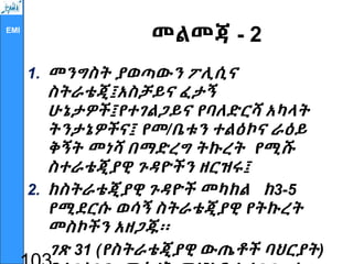 EMI
መልመጃ - 2
1. መንግስት ያወጣውን ፖሊሲና
ስትራቴጂ፤አስቻይና ፈታኝ
ሁኔታዎች፤የተገልጋይና የባለድርሻ አካላት
ትንታኔዎችና፤ የመ/ቤቱን ተልዕኮና ራዕይ
ቅኝት መነሻ በማድረግ ትኩረት የሚሹ
ስተራቴጂያዊ ጉዳዮችን ዘርዝሩ፤
2. ከስትራቴጂያዊ ጉዳዮች መካከል ከ3-5
የሚደርሱ ወሳኝ ስትራቴጂያዊ የትኩረት
መስኮችን አዘጋጁ፡፡
ገጽ 31 (የስትራቴጂያዊ ውጤቶች ባህርያት)
 