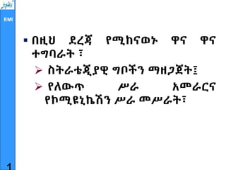 EMI
 በዚህ ደረጃ የሚከናወኑ ዋና ዋና
ተግባራት ፣
 ስትራቴጂያዊ ግቦችን ማዘጋጀት፤
 የለውጥ ሥራ አመራርና
የኮሚዩኒኬሽን ሥራ መሥራት፣
 