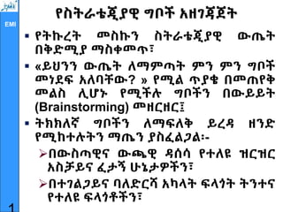 EMI
የስትራቴጂያዊ ግቦች አዘገጃጀት
 የትኩረት መስኩን ስትራቴጂያዊ ውጤት
በቅድሚያ ማስቀመጥ፣
 «ይህንን ውጤት ለማምጣት ምን ምን ግቦች
መነደፍ አለባቸው? » የሚል ጥያቄ በመጠየቅ
መልስ ሊሆኑ የሚችሉ ግቦችን በውይይት
(Brainstorming) መዘርዘር፤
 ትክክለኛ ግቦችን ለማፍለቅ ይረዳ ዘንድ
የሚከተሉትን ማጤን ያስፈልጋል፡-
በውስጣዊና ውጫዊ ዳሰሳ የተለዩ ዝርዝር
አስቻይና ፈታኝ ሁኔታዎችን፣
በተገልጋይና ባለድርሻ አካላት ፍላጎት ትንተና
የተለዩ ፍላጎቶችን፣
 