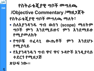 EMI
የስትራቴጂያዊ ግቦች መግለጫ
/Objective Commentary /ማዘጋጀት
የስትራቴጂያዊ ግቦች መግለጫ ማለት፣
 ስለእያንዳንዱ ግብ ወሰን (scope) ማለትም
ግቦች ምን እንደሚይዙና ምን እንደማይዙ
የሚያመለክት
 የግቦቹ ተፈላጊ ውጤቶች ምን እንደሆኑ
የሚያሳይ
 የእያንዳንዱን ግብ ዋና ዋና ጉዳዮች እንዲያሳይ
ተደርጎ የሚዘጋጅ
ጽሁፍ ነው፡፡
 