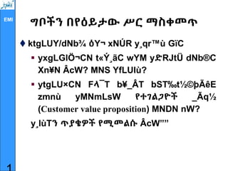 EMI
ግቦችን በየዕይታው ሥር ማስቀመጥ
 ktgLUY/dNb¾ ዕY¬ xNÚR y¸qr™ù GïC
 yxgLGlÖ¬CN t«Ý¸ãC wYM yድRJtÜ dNb®C
Xn¥N ÂcW? MNS YfLUlù?
 ytgLU×CN Fላ¯T b¥_ÂT bST‰t½©þÃêE
zmnù yMNmLsW የተገልጋዮች _Ãq½
(Customer value proposition) MNDN nW?
y¸lùTን ጥያቄዎች የሚመልሱ ÂcW””
 