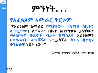 EMI
ምንነት. . .
የአፈጻጸም አመራር ትርጉም
“የአፈፃፀም አመራር የማያቋርጥ ተቋማዊ ስኬትን
ለማረጋገጥ፤ ለተቋሙ ስኬት አስተዋጽኦ ያላቸውን
ግለሰቦችና ቡድኖች ብቃት በማሳደግ አፈፃፀምን
በቀጣይነት ለማሻሻል የሚያስችል ስትራተጂያዊና
ቅንጅታዊ ሂደት ነው፡፡”
አርምስትሮንግና አንጄላ ባሮን 1998
12
 