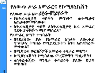 EMI የለውጥ ሥራ አመራርና የኮሚዩኒኬሽን
ሥራ መሥራት
የለውጥ ሥራ አመራር ተግባራት
 የስትራቴጂያዊ ግቦችን ምንነት፣ ጠቀሜታና
አጠቃቀም ማሳወቅ፣
 ስትራቴጂያዊ ግቦች ለስትራቴጂያዊ ስራ አመራር
ሂደት ያላቸውን ሚና ማስረጽ፣
የአመራር ልማት ተግባራት
 በየደረጃው ያሉ የአመራር አካላት ለው.ተ.ስ
ግንባታና ትግበራ የሚያደርጉትን እገዛ አጠናክረው
መቀጠል፣
 በሚካሄዱ ወርክሾፖች አመራሩ ተሳታፊ መሆን፣
 ኮሚዩኒኬሽንን የሚሳልጡ መረጃዎችን ማዘጋጀት፣
 ለስትራቴጂው ግንባታ ቀጣይነት ያለው ድጋፍ
መስጠት
 