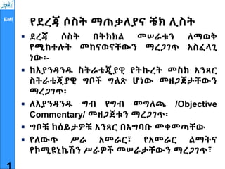 EMI
የደረጃ ሶስት ማጠቃለያና ቼክ ሊስት
 ደረጃ ሶስት በትክክል መሠራቱን ለማወቅ
የሚከተሉት መከናወናቸውን ማረጋገጥ አስፈላጊ
ነው፡-
 ከእያንዳንዱ ስትራቴጂያዊ የትኩረት መስክ አንጻር
ስትራቴጂያዊ ግቦች ግልጽ ሆነው መዘጋጀታቸውን
ማረጋገጥ፡
 ለእያንዳንዱ ግብ የግብ መግለጫ /Objective
Commentary/ መዘጋጀቱን ማረጋገጥ፡
 ግቦቹ ከዕይታዎቹ አንጻር በአግባቡ መቀመጣቸው
 የለውጥ ሥራ አመራር፣ የአመራር ልማትና
የኮሚዩኒኬሽን ሥራዎች መሠራታቸውን ማረጋገጥ፣
 