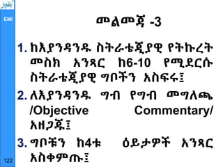 EMI
መልመጃ -3
1. ከእያንዳንዱ ስትራቴጂያዊ የትኩረት
መስክ አንጻር ከ6-10 የሚደርሱ
ስትራቴጂያዊ ግቦችን አስፍሩ፤
2. ለእያንዳንዱ ግብ የግብ መግለጫ
/Objective Commentary/
አዘጋጁ፤
3. ግቦቹን ከ4ቱ ዕይታዎች አንጻር
አስቀምጡ፤
122
 
