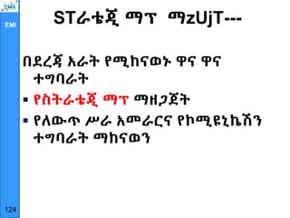 EMI
STራቴጂ ማፕ ማzUjT---
በደረጃ አራት የሚከናወኑ ዋና ዋና
ተግባራት
 የስትራቴጂ ማፕ ማዘጋጀት
 የለውጥ ሥራ አመራርና የኮሚዩኒኬሽን
ተግባራት ማከናወን
124
 