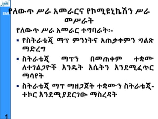 EMI
የለውጥ ሥራ አመራርና የኮሚዩኒኬሽን ሥራ
መሥራት
የለውጥ ሥራ አመራር ተግባራት፡-
 የስትራቴጂ ማፕ ምንነትና አጠቃቀምን ግልጽ
ማድረግ
 ስትራቴጂ ማፕን በመጠቀም ተቋሙ
ለተገልጋዮች እንዴት እሴትን እንደሚፈጥር
ማሳየት
 ስትራቴጂ ማፕ ማዘጋጀት ተቋሙን ስትራቴጂ-
ተኮር እንደሚያደርገው ማስረዳት
 