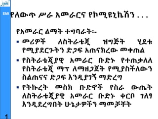 EMI
የለውጥ ሥራ አመራርና የኮሚዩኒኬሽን . . .
የአመራር ልማት ተግባራት፡-
 መሪዎች ለስትራቴጂ ዝግጅት ሂደቱ
የሚያደርጉትን ድጋፍ አጠናክረው መቀጠል
 የስትራቴጂያዊ አመራር ቡድኑ የተጠቃለለ
የስትራቴጂ ማፕ ለማዘጋጀት የሚያስችለውን
ስልጠናና ድጋፍ እንዲያገኝ ማድረግ
 የትኩረት መስክ ቡድኖች የስራ ውጤት
ለስትራቴጂያዊ አመራር ቡድኑ ቀርቦ ገለፃ
እንዲደረግበት ሁኔታዎችን ማመቻቸት
 