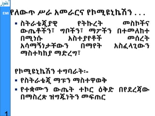 EMI የለውጥ ሥራ አመራርና የኮሚዩኒኬሽን . . .
 ስትራቴጂያዊ የትኩረት መስኮችና
ውጤቶችን፣ ግቦችን፣ ማፖችን በተመለከተ
በሚነሱ አስተያየቶች መሰረት
አሳማኝነታቸውን በማየት አስፈላጊውን
ማስተካከያ ማድረግ፣
የኮሚዩኒኬሽን ተግባራት፡-
 የስትራቴጂ ማፑን ማስተዋወቅ
 የተቋሙን ውጤት ተኮር ዕቅድ በየደረጃው
በማስረጽ ዝግጁነትን መፍጠር
 