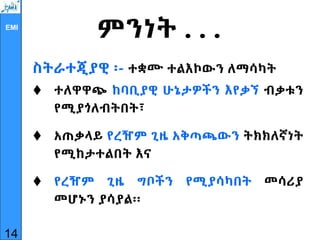 EMI
ምንነት . . .
ስትራተጂያዊ ፡- ተቋሙ ተልእኮውን ለማሳካት
 ተለዋዋጭ ከባቢያዊ ሁኔታዎችን እየቃኘ ብቃቱን
የሚያጎለብትበት፣
 አጠቃላይ የረዥም ጊዜ አቅጣጫውን ትክክለኛነት
የሚከታተልበት እና
 የረዥም ጊዜ ግቦችን የሚያሳካበት መሳሪያ
መሆኑን ያሳያል፡፡
14
 